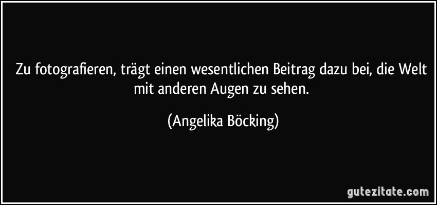 Zu fotografieren, trägt einen wesentlichen Beitrag dazu bei, die Welt mit anderen Augen zu sehen. (Angelika Böcking)