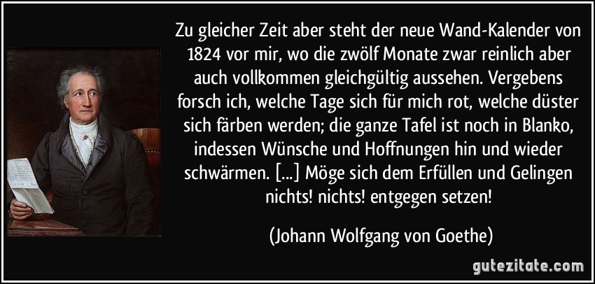 Zu gleicher Zeit aber steht der neue Wand-Kalender von 1824 vor mir, wo die zwölf Monate zwar reinlich aber auch vollkommen gleichgültig aussehen. Vergebens forsch ich, welche Tage sich für mich rot, welche düster sich färben werden; die ganze Tafel ist noch in Blanko, indessen Wünsche und Hoffnungen hin und wieder schwärmen. [...] Möge sich dem Erfüllen und Gelingen nichts! nichts! entgegen setzen! (Johann Wolfgang von Goethe)