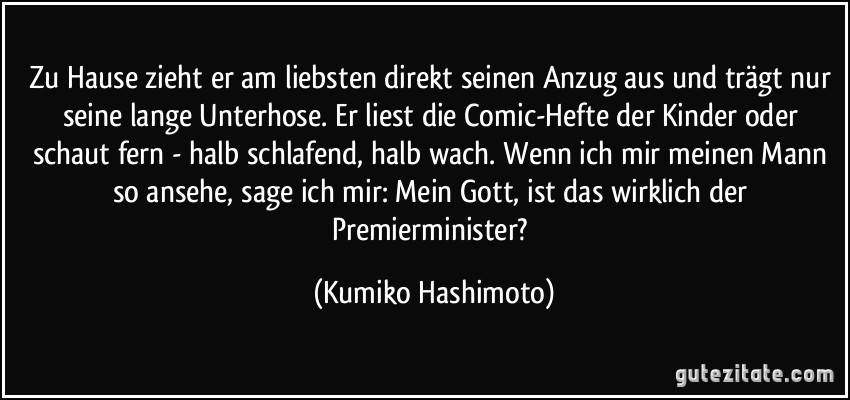 Zu Hause zieht er am liebsten direkt seinen Anzug aus und trägt nur seine lange Unterhose. Er liest die Comic-Hefte der Kinder oder schaut fern - halb schlafend, halb wach. Wenn ich mir meinen Mann so ansehe, sage ich mir: Mein Gott, ist das wirklich der Premierminister? (Kumiko Hashimoto)