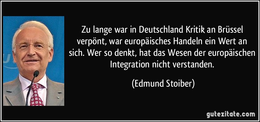Zu lange war in Deutschland Kritik an Brüssel verpönt, war europäisches Handeln ein Wert an sich. Wer so denkt, hat das Wesen der europäischen Integration nicht verstanden. (Edmund Stoiber)