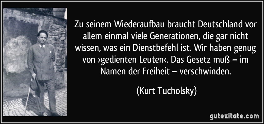 Zu seinem Wiederaufbau braucht Deutschland vor allem einmal viele Generationen, die gar nicht wissen, was ein Dienstbefehl ist. Wir haben genug von ›gedienten Leuten‹. Das Gesetz muß – im Namen der Freiheit – verschwinden. (Kurt Tucholsky)