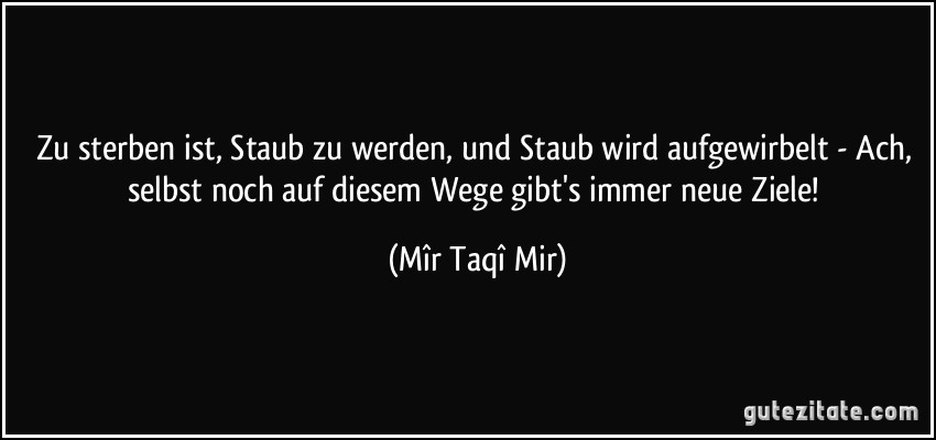 Zu sterben ist, Staub zu werden, und Staub wird aufgewirbelt - Ach, selbst noch auf diesem Wege gibt's immer neue Ziele! (Mîr Taqî Mir)