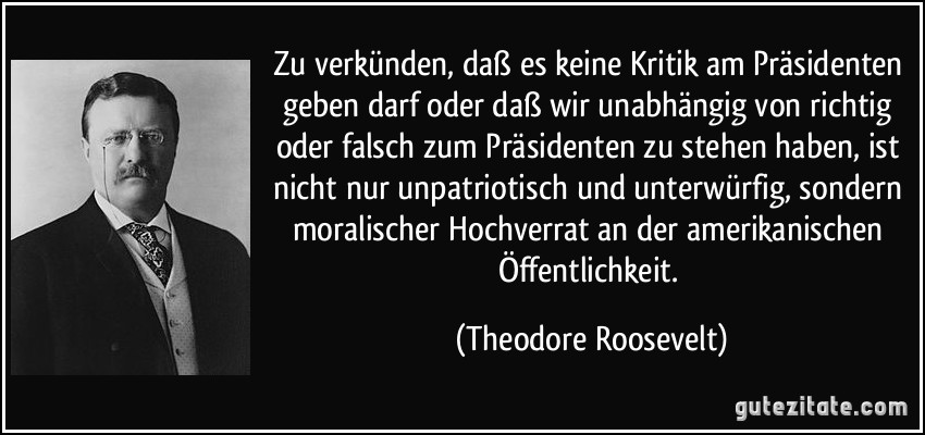Zu verkünden, daß es keine Kritik am Präsidenten geben darf oder daß wir unabhängig von richtig oder falsch zum Präsidenten zu stehen haben, ist nicht nur unpatriotisch und unterwürfig, sondern moralischer Hochverrat an der amerikanischen Öffentlichkeit. (Theodore Roosevelt)