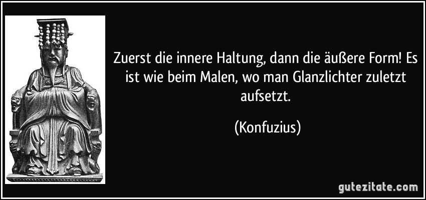 Zuerst die innere Haltung, dann die äußere Form! Es ist wie beim Malen, wo man Glanzlichter zuletzt aufsetzt. (Konfuzius)