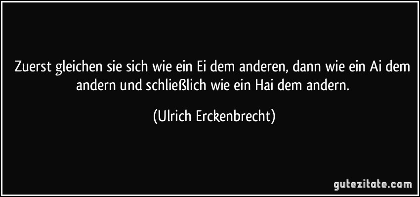 Zuerst gleichen sie sich wie ein Ei dem anderen, dann wie ein Ai dem andern und schließlich wie ein Hai dem andern. (Ulrich Erckenbrecht)