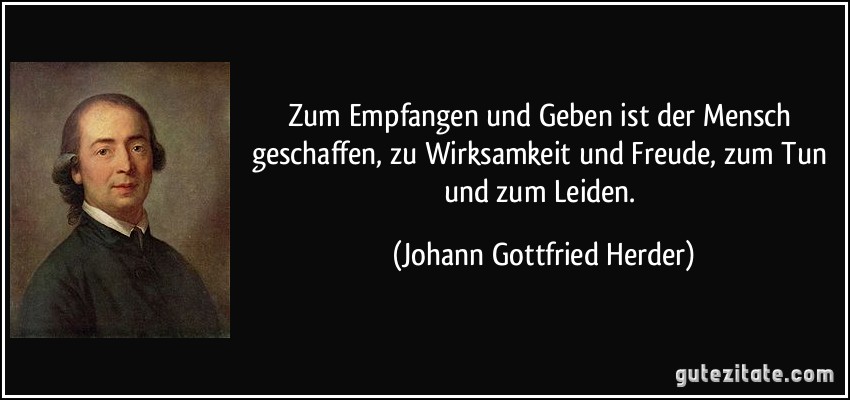 Zum Empfangen und Geben ist der Mensch geschaffen, zu Wirksamkeit und Freude, zum Tun und zum Leiden. (Johann Gottfried Herder)