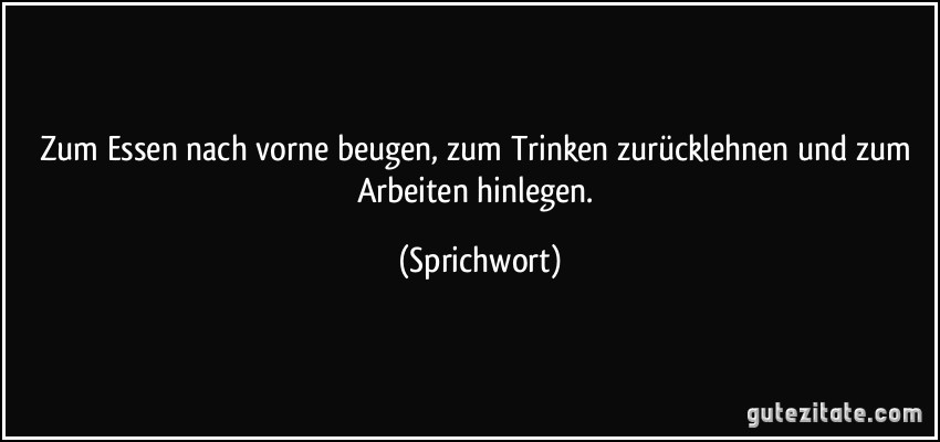 Zum Essen nach vorne beugen, zum Trinken zurücklehnen und zum Arbeiten hinlegen. (Sprichwort)