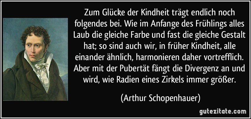 Zum Glücke der Kindheit trägt endlich noch folgendes bei. Wie im Anfange des Frühlings alles Laub die gleiche Farbe und fast die gleiche Gestalt hat; so sind auch wir, in früher Kindheit, alle einander ähnlich, harmonieren daher vortrefflich. Aber mit der Pubertät fängt die Divergenz an und wird, wie Radien eines Zirkels immer größer. (Arthur Schopenhauer)