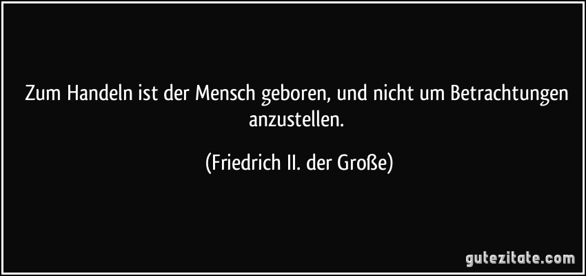 Zum Handeln ist der Mensch geboren, und nicht um Betrachtungen anzustellen. (Friedrich II. der Große)