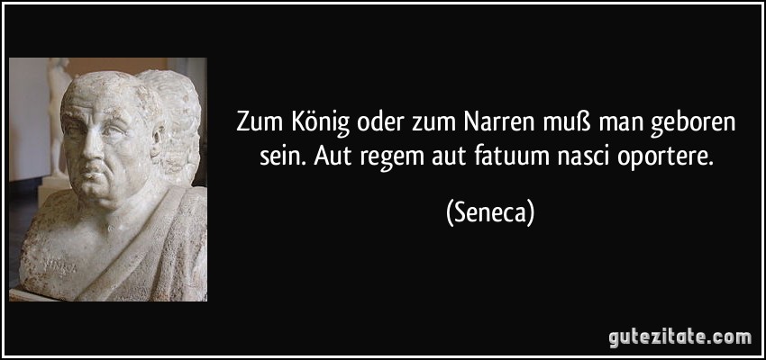 Zum König oder zum Narren muß man geboren sein. Aut regem aut fatuum nasci oportere. (Seneca)