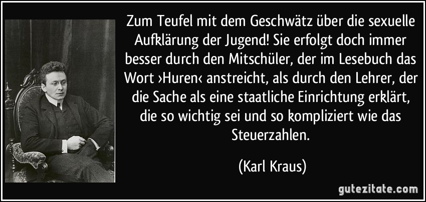 Zum Teufel mit dem Geschwätz über die sexuelle Aufklärung der Jugend! Sie erfolgt doch immer besser durch den Mitschüler, der im Lesebuch das Wort ›Huren‹ anstreicht, als durch den Lehrer, der die Sache als eine staatliche Einrichtung erklärt, die so wichtig sei und so kompliziert wie das Steuerzahlen. (Karl Kraus)