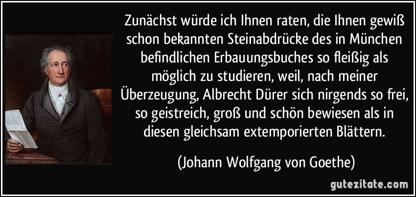 Zunächst würde ich Ihnen raten, die Ihnen gewiß schon bekannten Steinabdrücke des in München befindlichen Erbauungsbuches so fleißig als möglich zu studieren, weil, nach meiner Überzeugung, Albrecht Dürer sich nirgends so frei, so geistreich, groß und schön bewiesen als in diesen gleichsam extemporierten Blättern. (Johann Wolfgang von Goethe)