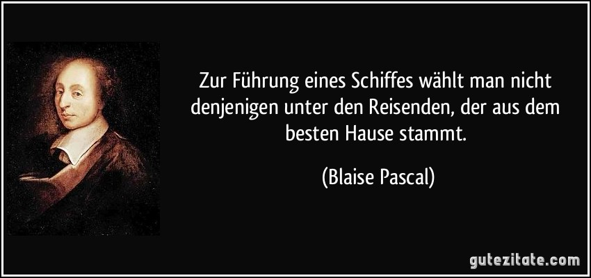 Zur Führung eines Schiffes wählt man nicht denjenigen unter den Reisenden, der aus dem besten Hause stammt. (Blaise Pascal)