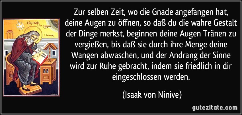 Zur selben Zeit, wo die Gnade angefangen hat, deine Augen zu öffnen, so daß du die wahre Gestalt der Dinge merkst, beginnen deine Augen Tränen zu vergießen, bis daß sie durch ihre Menge deine Wangen abwaschen, und der Andrang der Sinne wird zur Ruhe gebracht, indem sie friedlich in dir eingeschlossen werden. (Isaak von Ninive)