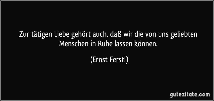 Zur tätigen Liebe gehört auch, daß wir die von uns geliebten Menschen in Ruhe lassen können. (Ernst Ferstl)