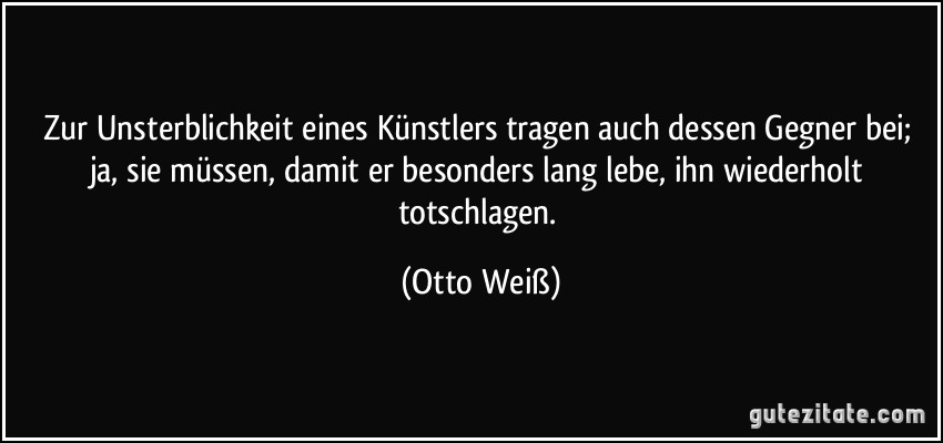 Zur Unsterblichkeit eines Künstlers tragen auch dessen Gegner bei; ja, sie müssen, damit er besonders lang lebe, ihn wiederholt totschlagen. (Otto Weiß)