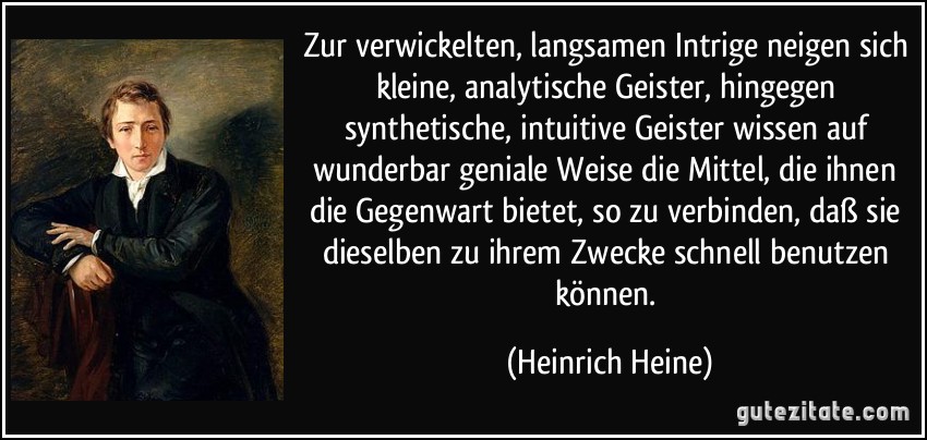 Zur verwickelten, langsamen Intrige neigen sich kleine, analytische Geister, hingegen synthetische, intuitive Geister wissen auf wunderbar geniale Weise die Mittel, die ihnen die Gegenwart bietet, so zu verbinden, daß sie dieselben zu ihrem Zwecke schnell benutzen können. (Heinrich Heine)