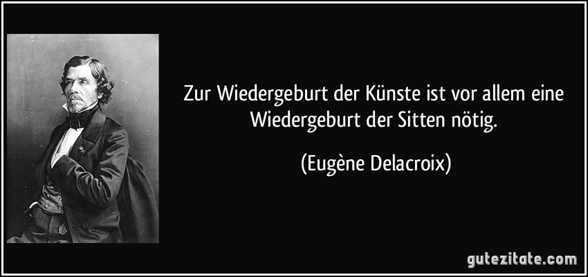 Zur Wiedergeburt der Künste ist vor allem eine Wiedergeburt der Sitten nötig. (Eugène Delacroix)