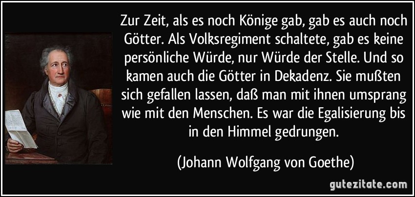 Zur Zeit, als es noch Könige gab, gab es auch noch Götter. Als Volksregiment schaltete, gab es keine persönliche Würde, nur Würde der Stelle. Und so kamen auch die Götter in Dekadenz. Sie mußten sich gefallen lassen, daß man mit ihnen umsprang wie mit den Menschen. Es war die Egalisierung bis in den Himmel gedrungen. (Johann Wolfgang von Goethe)