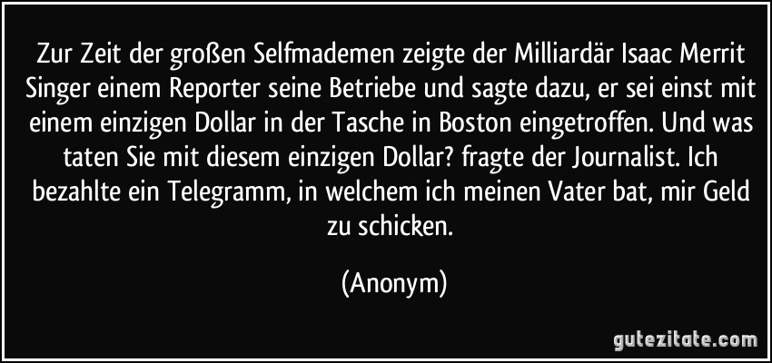 Zur Zeit der großen Selfmademen zeigte der Milliardär Isaac Merrit Singer einem Reporter seine Betriebe und sagte dazu, er sei einst mit einem einzigen Dollar in der Tasche in Boston eingetroffen. Und was taten Sie mit diesem einzigen Dollar? fragte der Journalist. Ich bezahlte ein Telegramm, in welchem ich meinen Vater bat, mir Geld zu schicken. (Anonym)