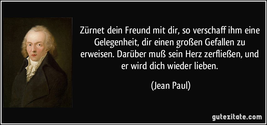 Zürnet dein Freund mit dir, so verschaff ihm eine Gelegenheit, dir einen großen Gefallen zu erweisen. Darüber muß sein Herz zerfließen, und er wird dich wieder lieben. (Jean Paul)