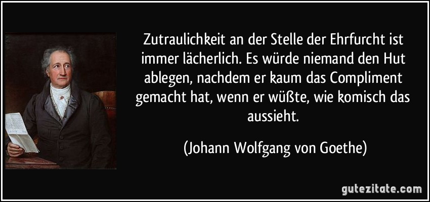 Zutraulichkeit an der Stelle der Ehrfurcht ist immer lächerlich. Es würde niemand den Hut ablegen, nachdem er kaum das Compliment gemacht hat, wenn er wüßte, wie komisch das aussieht. (Johann Wolfgang von Goethe)