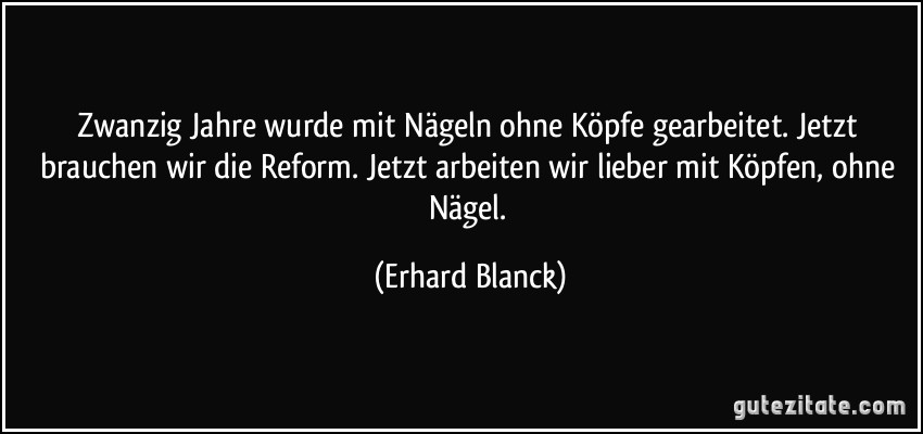 Zwanzig Jahre wurde mit Nägeln ohne Köpfe gearbeitet. Jetzt brauchen wir die Reform. Jetzt arbeiten wir lieber mit Köpfen, ohne Nägel. (Erhard Blanck)