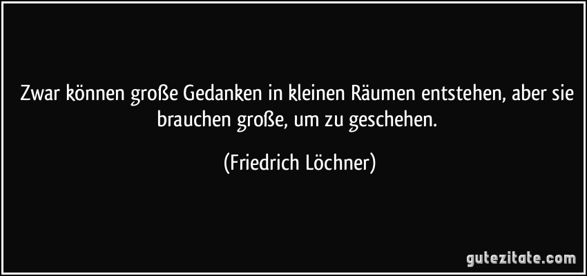 Zwar können große Gedanken in kleinen Räumen entstehen, aber sie brauchen große, um zu geschehen. (Friedrich Löchner)