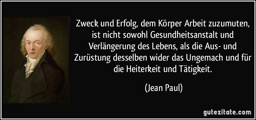 Zweck und Erfolg, dem Körper Arbeit zuzumuten, ist nicht sowohl Gesundheitsanstalt und Verlängerung des Lebens, als die Aus- und Zurüstung desselben wider das Ungemach und für die Heiterkeit und Tätigkeit. (Jean Paul)