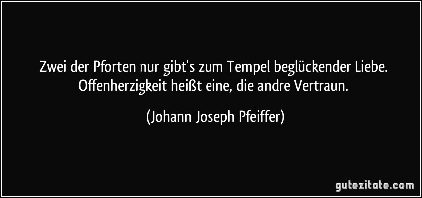 Zwei der Pforten nur gibt's zum Tempel beglückender Liebe. Offenherzigkeit heißt eine, die andre Vertraun. (Johann Joseph Pfeiffer)