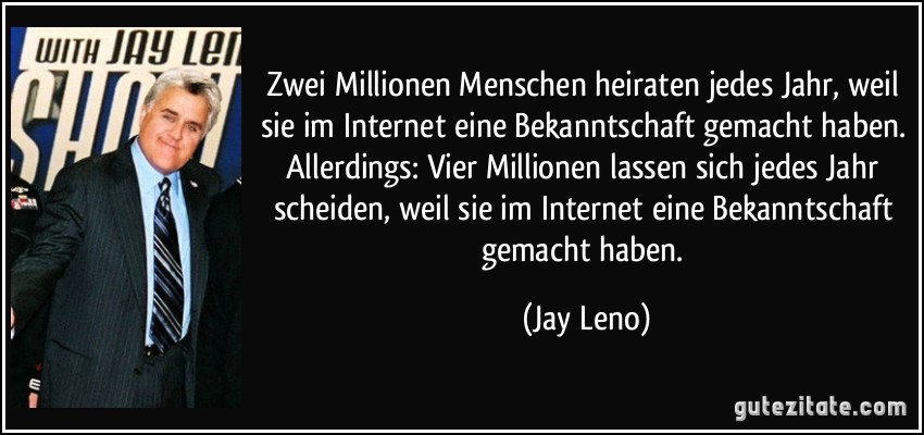 Zwei Millionen Menschen heiraten jedes Jahr, weil sie im Internet eine Bekanntschaft gemacht haben. Allerdings: Vier Millionen lassen sich jedes Jahr scheiden, weil sie im Internet eine Bekanntschaft gemacht haben. (Jay Leno)