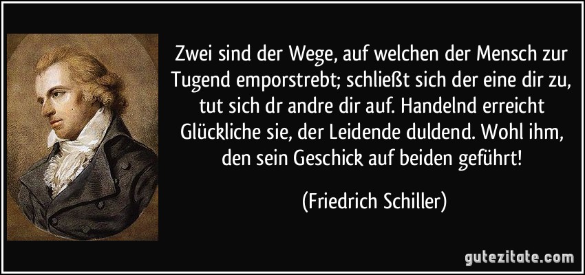 Zwei sind der Wege, auf welchen der Mensch zur Tugend emporstrebt; schließt sich der eine dir zu, tut sich dr andre dir auf. Handelnd erreicht Glückliche sie, der Leidende duldend. Wohl ihm, den sein Geschick auf beiden geführt! (Friedrich Schiller)