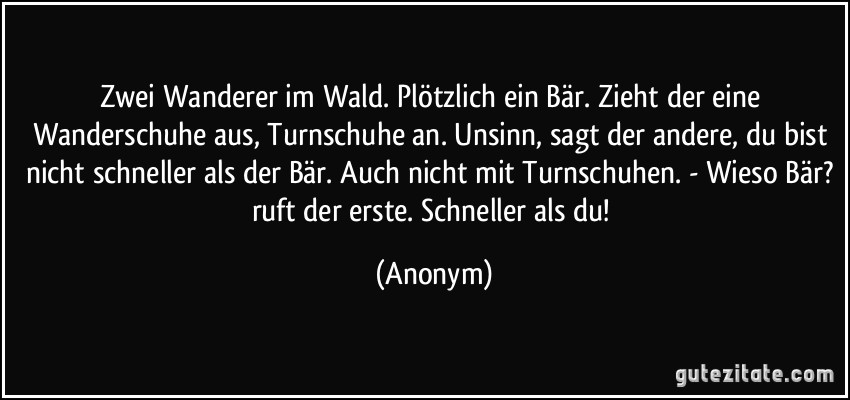 Zwei Wanderer im Wald. Plötzlich ein Bär. Zieht der eine Wanderschuhe aus, Turnschuhe an. Unsinn, sagt der andere, du bist nicht schneller als der Bär. Auch nicht mit Turnschuhen. - Wieso Bär? ruft der erste. Schneller als du! (Anonym)