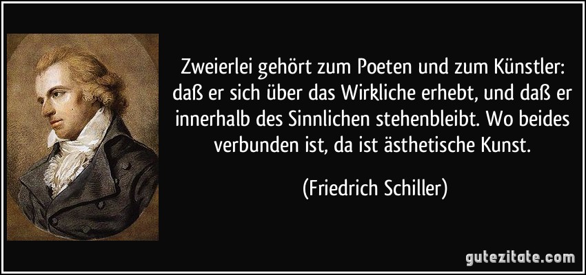 Zweierlei gehört zum Poeten und zum Künstler: daß er sich über das Wirkliche erhebt, und daß er innerhalb des Sinnlichen stehenbleibt. Wo beides verbunden ist, da ist ästhetische Kunst. (Friedrich Schiller)