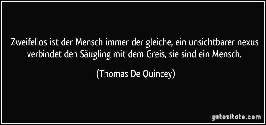 Zweifellos ist der Mensch immer der gleiche, ein unsichtbarer nexus verbindet den Säugling mit dem Greis, sie sind ein Mensch. (Thomas De Quincey)