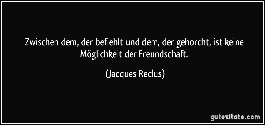 Zwischen dem, der befiehlt und dem, der gehorcht, ist keine Möglichkeit der Freundschaft. (Jacques Reclus)