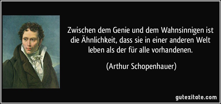 Zwischen dem Genie und dem Wahnsinnigen ist die Ähnlichkeit, dass sie in einer anderen Welt leben als der für alle vorhandenen. (Arthur Schopenhauer)