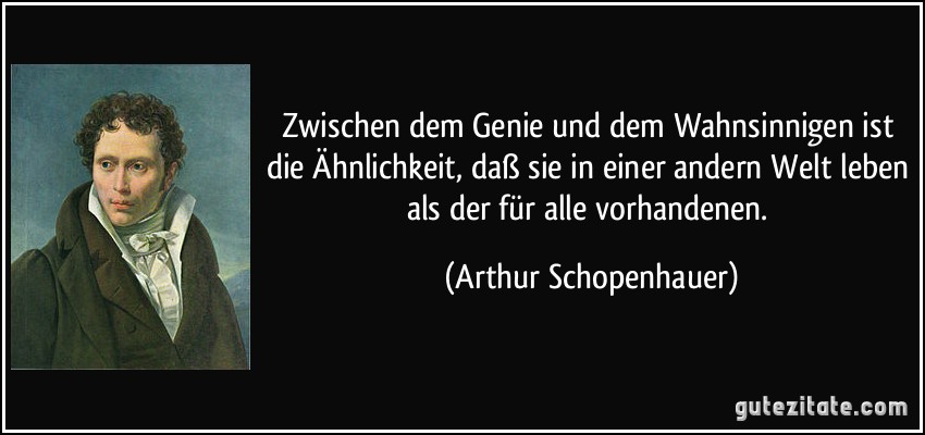 Zwischen dem Genie und dem Wahnsinnigen ist die Ähnlichkeit, daß sie in einer andern Welt leben als der für alle vorhandenen. (Arthur Schopenhauer)