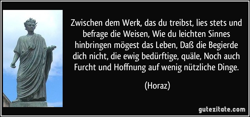 Zwischen dem Werk, das du treibst, lies stets und befrage die Weisen, Wie du leichten Sinnes hinbringen mögest das Leben, Daß die Begierde dich nicht, die ewig bedürftige, quäle, Noch auch Furcht und Hoffnung auf wenig nützliche Dinge. (Horaz)