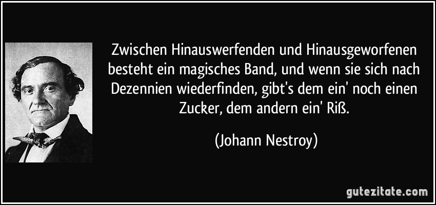 Zwischen Hinauswerfenden und Hinausgeworfenen besteht ein magisches Band, und wenn sie sich nach Dezennien wiederfinden, gibt's dem ein' noch einen Zucker, dem andern ein' Riß. (Johann Nestroy)