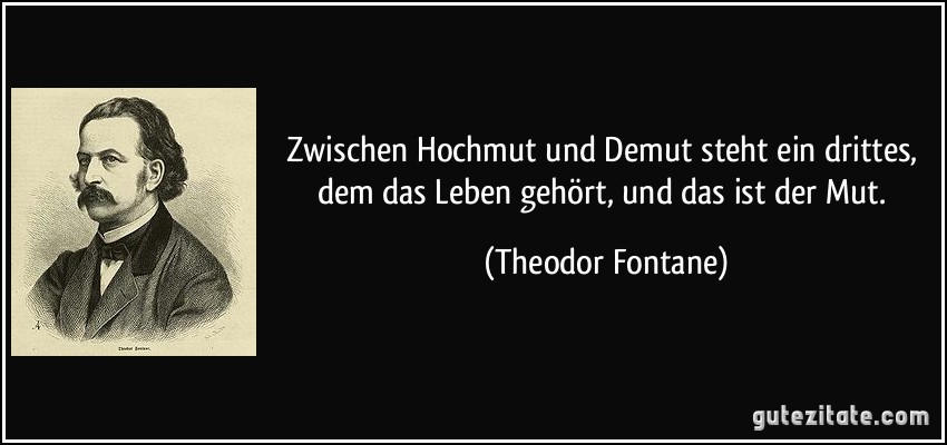 Zwischen Hochmut und Demut steht ein drittes, dem das Leben gehört, und das ist der Mut. (Theodor Fontane)