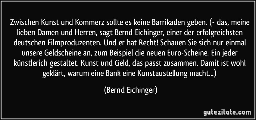Zwischen Kunst und Kommerz sollte es keine Barrikaden geben. (- das, meine lieben Damen und Herren, sagt Bernd Eichinger, einer der erfolgreichsten deutschen Filmproduzenten. Und er hat Recht! Schauen Sie sich nur einmal unsere Geldscheine an, zum Beispiel die neuen Euro-Scheine. Ein jeder künstlerich gestaltet. Kunst und Geld, das passt zusammen. Damit ist wohl geklärt, warum eine Bank eine Kunstaustellung macht...) (Bernd Eichinger)