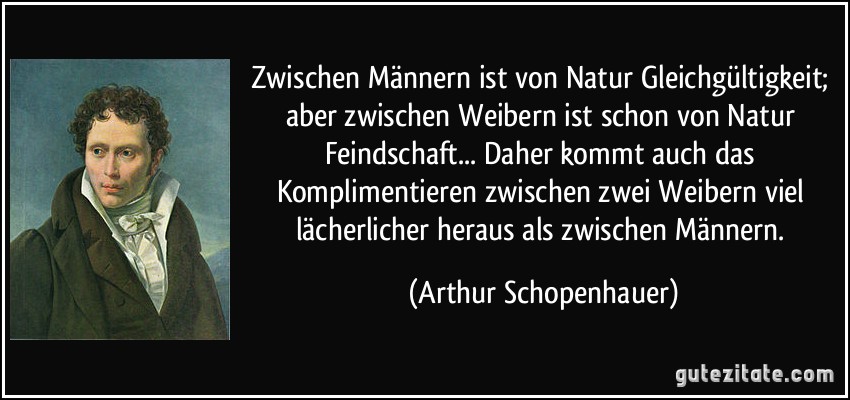 Zwischen Männern ist von Natur Gleichgültigkeit; aber zwischen Weibern ist schon von Natur Feindschaft... Daher kommt auch das Komplimentieren zwischen zwei Weibern viel lächerlicher heraus als zwischen Männern. (Arthur Schopenhauer)