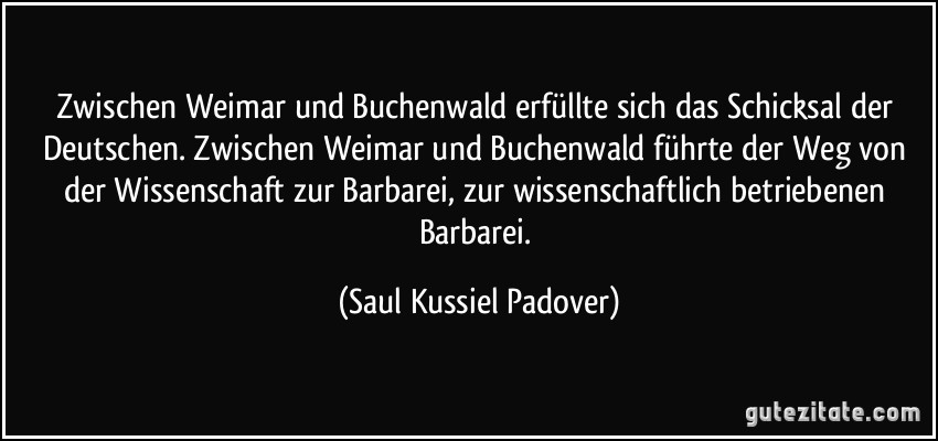 Zwischen Weimar und Buchenwald erfüllte sich das Schicksal der Deutschen. Zwischen Weimar und Buchenwald führte der Weg von der Wissenschaft zur Barbarei, zur wissenschaftlich betriebenen Barbarei. (Saul Kussiel Padover)